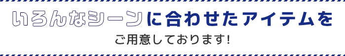 いろんなシーンに合わせたアイテムをご用意しています